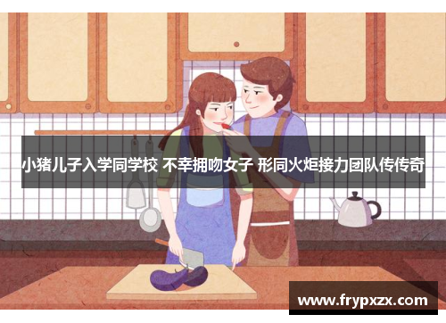 小猪儿子入学同学校 不幸拥吻女子 形同火炬接力团队传传奇
